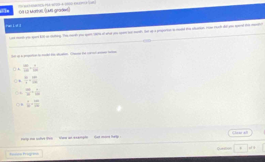 alie 7TH MATHEMATICS-P04-M7201-4-00012-KNUEPFER (LMS )
O3 L2 MathXL (LMS graded)
Pan 1 of 2
Last morsh you spent $30 on cluthing. This morth you spert 160% of what you spent last month. Set up a proportion to model this situation. How much did you spend this month?
Set up a proportion to model this situation. Choose the correct anower below
A.  180/100 = x/100 
n  30/x = 160/100 
C.  140/30 / =10100
D.  x/30 = 150/100 
Help me solve this View an example Get more help . Clear all
Iaview Progrèss Question B of 9