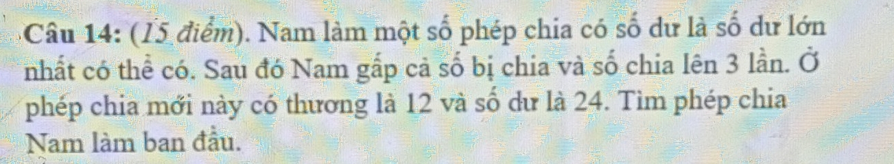 Nam làm một số phép chia có số dữ là số dư lớn 
nhất có thể có. Sau đó Nam gấp cả số bị chia và số chia lên 3 lần. Ở 
phép chia mới này có thương là 12 và số dư là 24. Tìm phép chia 
Nam làm ban đầu.