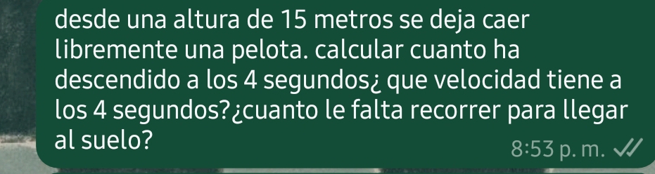 desde una altura de 15 metros se deja caer 
libremente una pelota. calcular cuanto ha 
descendido a los 4 segundos¿ que velocidad tiene a 
los 4 segundos?¿cuanto le falta recorrer para llegar 
al suelo?
8:53 p. m.