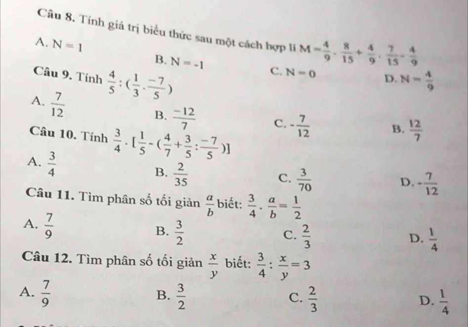 Tính giá trị biểu thức sau một cách hợp li M= 4/9 ·  8/15 + 4/9 ·  7/15 - 4/9 
A. N=1 B. N=-1
Câu 9. Tính  4/5 :( 1/3 ·  (-7)/5 )
C. N=0
D. N= 4/9 
A.  7/12 
B.  (-12)/7 
C. - 7/12 
Câu 10. Tính  3/4 · [ 1/5 -( 4/7 + 3/5 : (-7)/5 )]
B.  12/7 
A.  3/4 
B.  2/35 
C.  3/70 
D. - 7/12 
Câu 11. Tìm phân số tối giản  a/b  biết:  3/4 ·  a/b = 1/2 
A.  7/9 
B.  3/2 
C.  2/3   1/4 
D.
Câu 12. Tìm phân số tối giản  x/y  biết:  3/4 : x/y =3
A.  7/9   3/2 
B.
C.  2/3   1/4 
D.