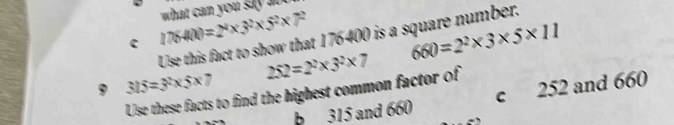 what can you sa 
c 1764(1)=2^4* 3^2* 5^2* 7^2
660=2^2* 3* 5* 11
Use this fact to show that 176400 is a square number.
252=2^2* 3^2* 7
9 315=3^2* 5* 7
Use these facts to find the highest common factor of
b 315 and 660 c 252 and 660