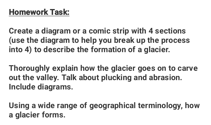 Homework Task: 
Create a diagram or a comic strip with 4 sections 
(use the diagram to help you break up the process 
into 4) to describe the formation of a glacier. 
Thoroughly explain how the glacier goes on to carve 
out the valley. Talk about plucking and abrasion. 
Include diagrams. 
Using a wide range of geographical terminology, how 
a glacier forms.