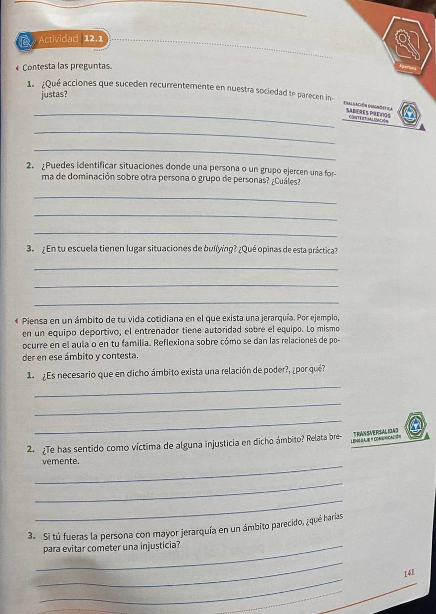 Actividad 12.1 
_ 
_ 
_ 
Contesta las preguntas. 
Apertur 
1. Qué acciones que suceden recurrentemente en nuestra sociedad te parecen in 
justas? 
_evaluación Diagnóstica SABERES PREVIOS CONTEXTUALIZACIóN 
_ 
_ 
2. ¿Puedes identificar situaciones donde una persona o un grupo ejercen una for- 
ma de dominación sobre otra persona o grupo de personas? ¿Cuáles? 
_ 
_ 
_ 
3. ¿En tu escuela tienen lugar situaciones de bullying? ¿Qué opinas de esta práctica? 
_ 
_ 
_ 
« Piensa en un ámbito de tu vida cotidiana en el que exista una jerarquía. Por ejemplo, 
en un equipo deportivo, el entrenador tiene autoridad sobre el equipo. Lo mismo 
ocurre en el aula o en tu familia. Reflexiona sobre cómo se dan las relaciones de po- 
der en ese ámbito y contesta. 
_ 
¿Es necesario que en dicho ámbito exista una relación de poder?, ¿por qué? 
_ 
_ 
lenguaje y comunicación 
2 ¿Te has sentido como víctima de alguna injusticia en dicho ámbito? Relata bre- TRANSVERSALIDAD 
_ 
vemente. 
_ 
_ 
3. Si tú fueras la persona con mayor jerarquía en un ámbito parecido, ¿qué harías 
_para evitar cometer una injusticia? 
_ 
_ 
141 
_ 
_ 
_ 
_