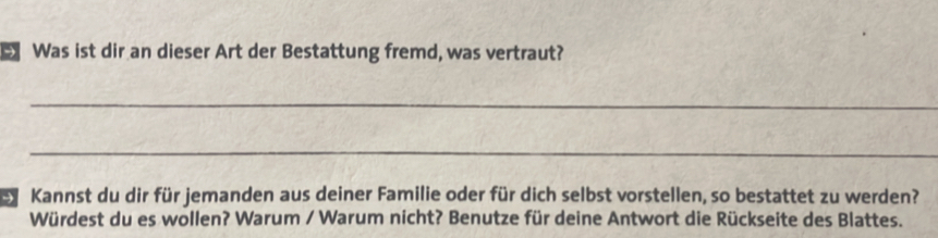 Was ist dir an dieser Art der Bestattung fremd, was vertraut? 
_ 
_ 
e Kannst du dir für jemanden aus deiner Familie oder für dich selbst vorstellen, so bestattet zu werden? 
Würdest du es wollen? Warum / Warum nicht? Benutze für deine Antwort die Rückseite des Blattes.