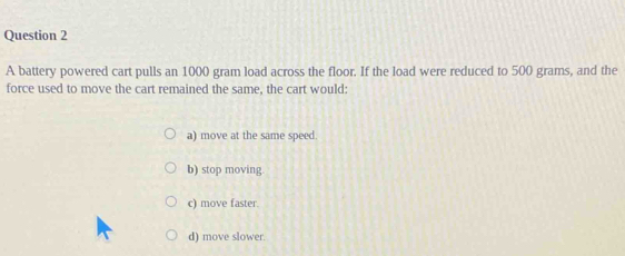 A battery powered cart pulls an 1000 gram load across the floor. If the load were reduced to 500 grams, and the
force used to move the cart remained the same, the cart would:
a) move at the same speed.
b) stop moving
c) move faster.
d) move slower.