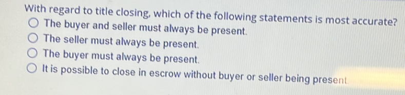 With regard to title closing, which of the following statements is most accurate?
The buyer and seller must always be present.
The seller must always be present.
The buyer must always be present.
It is possible to close in escrow without buyer or seller being present.