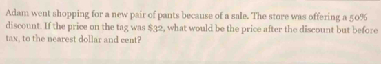 Adam went shopping for a new pair of pants because of a sale. The store was offering a 50%
discount. If the price on the tag was $32, what would be the price after the discount but before 
tax, to the nearest dollar and cent?