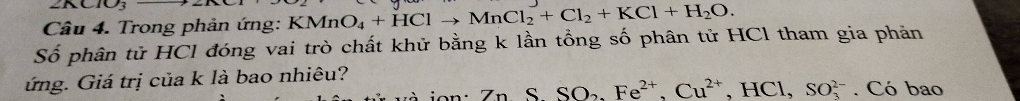 10_3 
Câu 4. Trong phản ứng: KMnO_4+HClto MnCl_2+Cl_2+KCl+H_2O. 
Số phân tử HCl đóng vai trò chất khử bằng k lần tổng số phân tử HCl tham gia phản 
ứng. Giá trị của k là bao nhiêu? 
Zn S SO_2, Fe^(2+), Cu^(2+), HCl, SO_3^(2-). Có bao