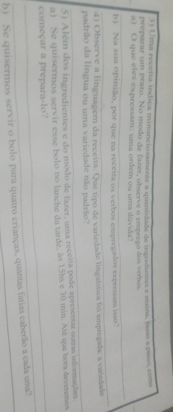 Uma receita indica minunciosamente a quantidade de ingredientes e ensina, passo a passo, como 
preparar um prato. No modo de fazer, observe o emprego dos verbos. 
a) O que eles expressam: uma ordem ou uma dúvida? 
_ 
_ 
b) Na sua opinião, por que na receita os verbos empregados expressam isso? 
4) Observe a linguagem da receita. Que tipo de variedade linguística foi empregada: a variedade 
padrão da língua ou uma variedade não padrão? 
5) Além dos ingredientes e do modo de fazer, uma receita pode apresentar outras informações. 
a) Se quisermos servir esse bolo no lanche da tarde, às 15hs e 30 min. Até que hora deveremos 
_ 
_começar a prepara-lo? 
b) _Se quisermos servir o bolo para quatro crianças, quantas fatias caberão a cada uma?