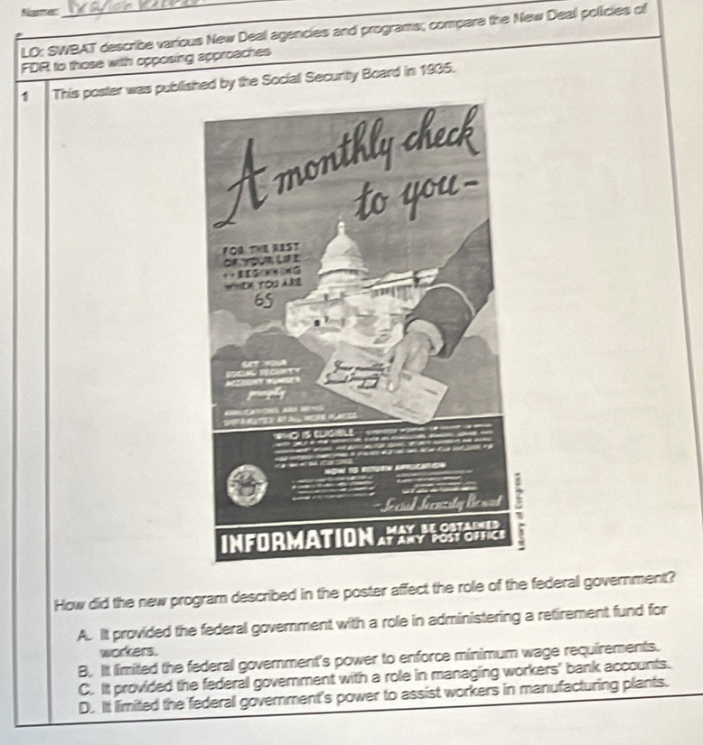 Niaer_
LD: SWBAT describe various New Deal agencies and programs; compare the New Deal policies of
FDR to those with opposing approaches
1 This poster was published by the Sociall Security Board in 1935.
How did the new program described in the poster affect the role of the federal government?
A. It provided the federal government with a role in administering a retirement fund for
workers.
B. It limited the federal government's power to enforce minimum wage requirements.
C. It provided the federall government with a role in managing workers' bank accounts.
D. It limited the federal government's power to assist workers in manufacturing plants.