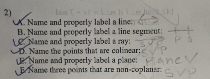 Name and properly label a line: 
B. Name and properly label a line segment: 
C. Name and properly label a ray: 
D. Name the points that are colinear: 
E. Name and properly label a plane: 
E Name three points that are non-coplanar: