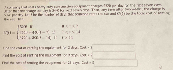 A company that rents heavy duty construction equipment charges $520 per day for the first seven days. 
After that the charge per day is $440 for next seven days. Then, any time after two weeks, the charge is
$390 per day. Let t be the number of days that someone rents the car and C(t) be the total cost of renting 
the car. Then,
C(t)=beginarrayl 520tif0≤ t≤ 7 3640+440(t-7)if7 14endarray.
Find the cost of renting the equipment for 2 days. Cost =$□
Find the cost of renting the equipment for 9 days. Cost =$□
Find the cost of renting the equipment for 25 days. Cost =$□