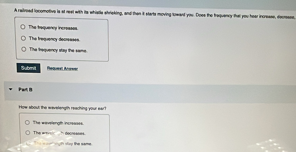 A railroad locomotive is at rest with its whistle shrieking, and then it starts moving toward you. Does the frequency that you hear increase, decrease,
The frequency increases.
The frequency decreases.
The frequency stay the same.
Submit Request Answer
Part B
How about the wavelength reaching your ear?
The wavelength increases.
The wavele h decreases.
C The wave'ength stay the same.