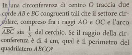 In una circonferenza di centro O traccia due 
corde AB e BC congruenti tali che il settore cir- 
colare, compreso fra i raggi AO e OC e l'arco
widehat ABC sia  1/3  del cerchio. Se il raggio della cir- 
conferenza è di 4 cm, qual è il perimetro del 
quadrilatero ABCO?