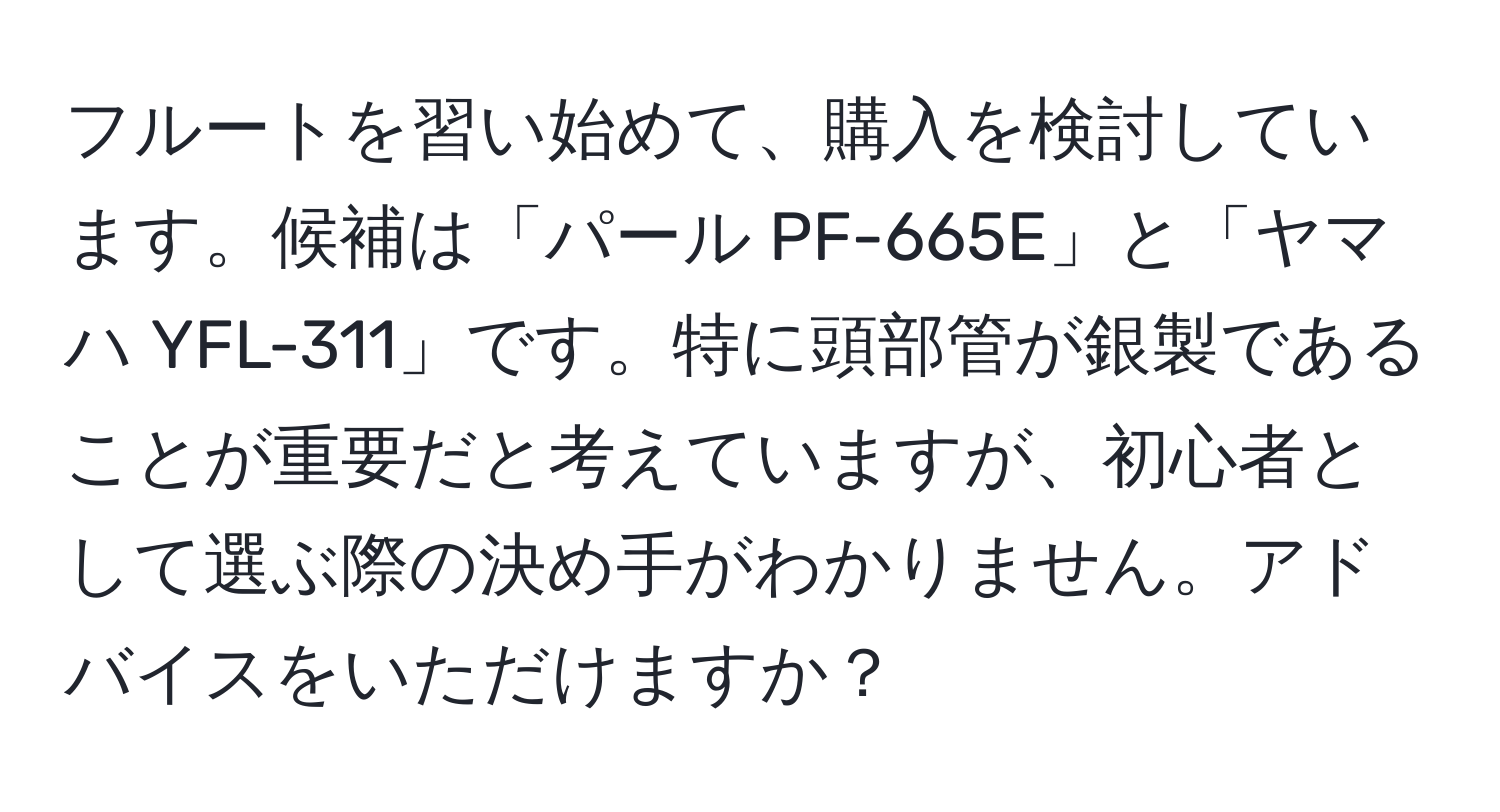 フルートを習い始めて、購入を検討しています。候補は「パール PF-665E」と「ヤマハ YFL-311」です。特に頭部管が銀製であることが重要だと考えていますが、初心者として選ぶ際の決め手がわかりません。アドバイスをいただけますか？