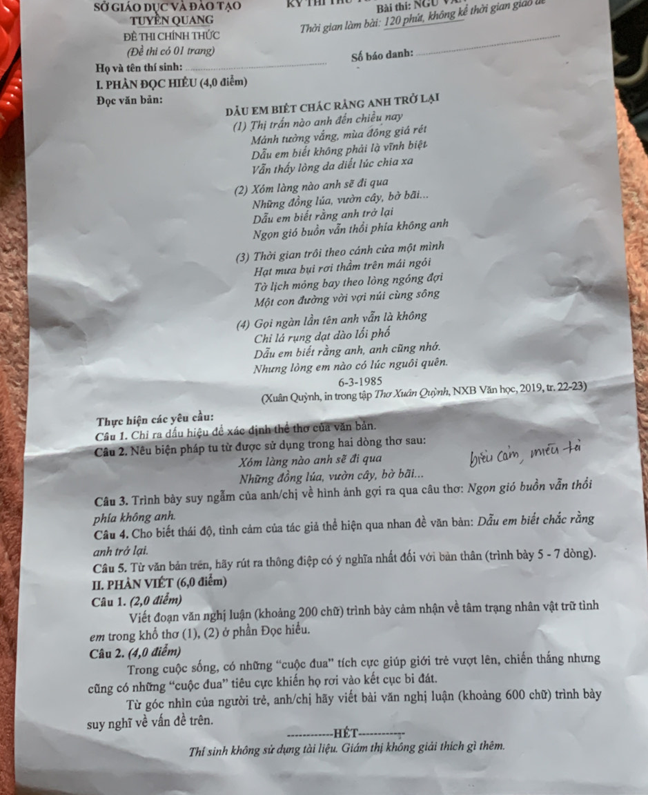 Sở giáO dục Và đào tạo  Bài thi: NGU V.
tuyền QUAng
Thời gian làm bài: 120 phít, không kể thời gian giao l
Đề THI CHÍNH THỨC
(Đề thi có 01 trang)
_
Họ và tên thí sinh: _Số báo danh:
I. PHÀN ĐQC HIÈU (4,0 điểm)
Đọc văn bản:
dẢU EM BiÉT CHÁC rẢnG ANH trở lại
(1) Thị trấn nào anh đến chiều nay
Mảnh tường vắng, mùa đông giá rét
Dẫu em biết không phải là vĩnh biệt
Vẫn thấy lòng da diết lúc chia xa
(2) Xóm làng nào anh sẽ đi qua
Những đồng lúa, vườn cây, bở bãi...
Dẫu em biết rằng anh trở lại
Ngọn gió buồn vẫn thổi phía không anh
(3) Thời gian trôi theo cánh cửa một mình
Hạt mưa bụi rơi thầm trên mái ngói
Tờ lịch mỏng bay theo lòng ngồng đợi
Một con đường vời vợi núi cùng sông
(4) Gọi ngàn lần tên anh vẫn là không
Chi lá rụng dạt dào lối phố
Dẫu em biết rằng anh, anh cũng nhớ.
Nhưng lòng em nào có lúc nguôi quên.
6-3-1985
(Xuân Quỳnh, in trong tập Thơ Xuân Quỳnh, NXB Văn học, 2019, tr. 22-23)
Thực hiện các yêu cầu:
Câu 1. Chỉ ra đấu hiệu đề xác định thể thơ của văn bản.
Câu 2. Nêu biện pháp tu từ được sử dụng trong hai dòng thơ sau:
Xóm làng nào anh sẽ đi qua
Những đồng lúa, vườn cây, bờ bãi...
Câu 3. Trình bày suy ngẫm của anh/chị về hình ảnh gợi ra qua câu thơ: Ngọn gió buồn vẫn thổi
phía không anh.
Câu 4. Cho biết thái độ, tình cảm của tác giả thể hiện qua nhan đề văn bản: Dẫu em biết chắc rằng
anh trở lại.
Câu 5. Từ văn bản trên, hãy rút ra thông điệp có ý nghĩa nhất đối với bản thân (trình bày 5 - 7 dòng).
II. PHÀN VIÉT (6,0 điểm)
Câu 1. (2,0 điểm)
Viết đoạn văn nghị luận (khoảng 200 chữ) trình bảy cảm nhận về tâm trạng nhân vật trữ tình
em trong khổ thơ (1), (2) ở phần Đọc hiều.
Câu 2. (4,0 điểm)
Trong cuộc sống, có những “cuộc đua” tích cực giúp giới trẻ vượt lên, chiến thắng nhưng
cũng có những “cuộc đua” tiêu cực khiến họ rơi vào kết cục bi đát.
Từ góc nhìn của người trẻ, anh/chị hãy viết bài văn nghị luận (khoảng 600 chữ) trình bày
suy nghĩ về vấn đề trên.
_ HéT_
Thí sinh không sử dụng tài liệu. Giám thị không giải thích gì thêm.