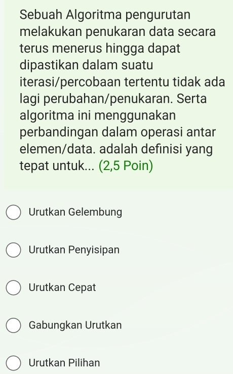 Sebuah Algoritma pengurutan 
melakukan penukaran data secara 
terus menerus hingga dapat 
dipastikan dalam suatu 
iterasi/percobaan tertentu tidak ada 
lagi perubahan/penukaran. Serta 
algoritma ini menggunakan 
perbandingan dalam operasi antar 
elemen/data. adalah defınisi yang 
tepat untuk... (2,5 Poin) 
Urutkan Gelembung 
Urutkan Penyisipan 
Urutkan Cepat 
Gabungkan Urutkan 
Urutkan Pilihan