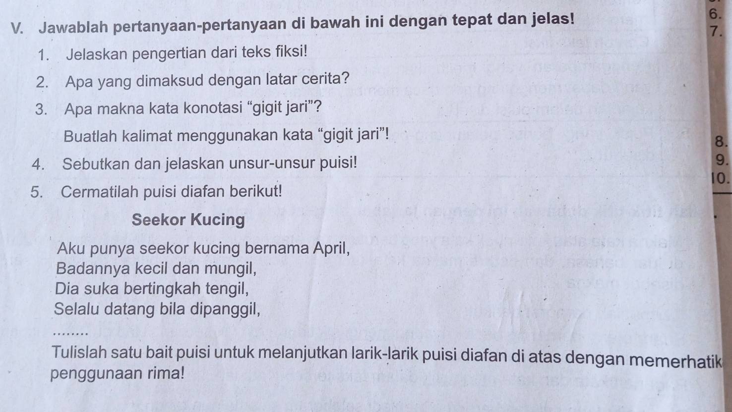 Jawablah pertanyaan-pertanyaan di bawah ini dengan tepat dan jelas! 
6. 
7. 
1. Jelaskan pengertian dari teks fiksi! 
2. Apa yang dimaksud dengan latar cerita? 
3. Apa makna kata konotasi “gigit jari”? 
Buatlah kalimat menggunakan kata “gigit jari”! 
8. 
4. Sebutkan dan jelaskan unsur-unsur puisi! 
9. 
10. 
5. Cermatilah puisi diafan berikut! 
Seekor Kucing 
Aku punya seekor kucing bernama April, 
Badannya kecil dan mungil, 
Dia suka bertingkah tengil, 
Selalu datang bila dipanggil, 
_ 
_ 
Tulislah satu bait puisi untuk melanjutkan larik-Jarik puisi diafan di atas dengan memerhatik 
penggunaan rima!