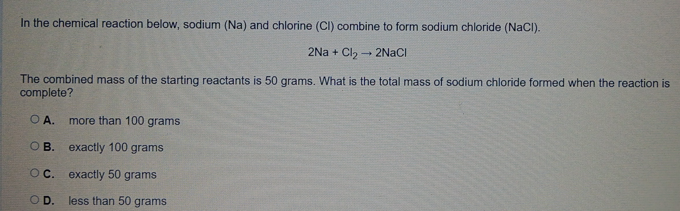 In the chemical reaction below, sodium (Na) and chlorine (Cl) combine to form sodium chloride (NaCl).
2Na+Cl_2to 2NaCl
The combined mass of the starting reactants is 50 grams. What is the total mass of sodium chloride formed when the reaction is
complete?
A. more than 100 grams
B. exactly 100 grams
C. exactly 50 grams
D. less than 50 grams