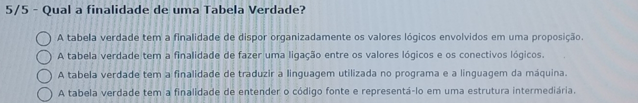 5/5 - Qual a finalidade de uma Tabela Verdade?
A tabela verdade tem a finalidade de dispor organizadamente os valores lógicos envolvidos em uma proposição.
A tabela verdade tem a finalidade de fazer uma ligação entre os valores lógicos e os conectivos lógicos.
A tabela verdade tem a finalidade de traduzir a linguagem utilizada no programa e a linguagem da máquina.
A tabela verdade tem a finalidade de entender o código fonte e representá-lo em uma estrutura intermediária.