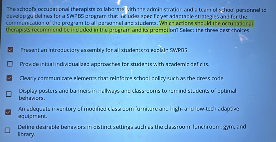 The school's occupationai therapists collaborate with the administration and a team of school personnel to
develop guidelines for a SWPBS program that includes specific yet adaptable strategies and for the
communication of the program to all personnel and students. Which actions should the occupational
therapists recommend be included in the program and its promotion? Select the three best choices.
√ Present an introductory assembly for all students to explain SWPBS.
Provide initial individualized approaches for students with academic deficits.
Clearly communicate elements that reinforce school policy such as the dress code.
Display posters and banners in hallways and classrooms to remind students of optimal
behaviors.
An adequate inventory of modified classroom furniture and high- and low-tech adaptive
equipment.
Define desirable behaviors in distinct settings such as the classroom, lunchroom, gym, and
library.