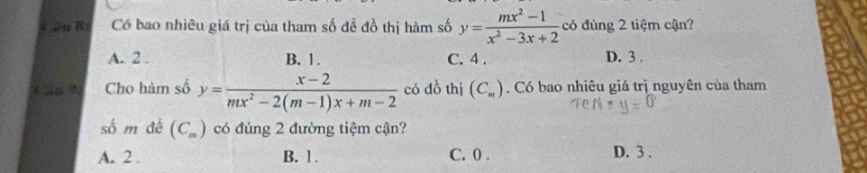 Có bao nhiêu giá trị của tham số đề đồ thị hàm số y= (mx^2-1)/x^2-3x+2  có đúng 2 tiệm cận?
A. 2. B. 1. C. 4. D. 3.
Cho hàm số y= (x-2)/mx^2-2(m-1)x+m-2  có dồ thị (C_m). Có bao nhiêu giá trị nguyên của tham
số m đế (C_m) có đúng 2 đường tiệm cận?
A. 2. B. 1. C. 0. D. 3.