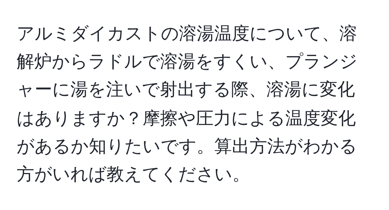 アルミダイカストの溶湯温度について、溶解炉からラドルで溶湯をすくい、プランジャーに湯を注いで射出する際、溶湯に変化はありますか？摩擦や圧力による温度変化があるか知りたいです。算出方法がわかる方がいれば教えてください。