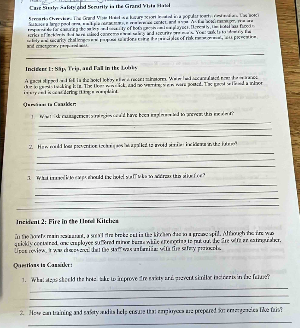 Case Study: Safety and Security in the Grand Vista Hotel 
Scenario Overview: The Grand Vista Hotel is a luxury resort located in a popular tourist destination. The hotel 
features a large pool area, multiple restaurants, a conference center, and a spa. As the hotel manager, you are 
responsible for ensuring the safety and security of both guests and employees. Recently, the hotel has faced a 
series of incidents that have raised concerns about safety and security protocols. Your task is to identify the 
safety and security challenges and propose solutions using the principles of risk management, loss prevention, 
and emergency preparedness. 
_ 
_ 
Incident 1: Slip, Trip, and Fall in the Lobby 
A guest slipped and fell in the hotel lobby after a recent rainstorm. Water had accumulated near the entrance 
due to guests tracking it in. The floor was slick, and no warning signs were posted. The guest suffered a minor 
injury and is considering filing a complaint. 
Questions to Consider: 
1. What risk management strategies could have been implemented to prevent this incident? 
_ 
_ 
_ 
2. How could loss prevention techniques be applied to avoid similar incidents in the future? 
_ 
_ 
_ 
3. What immediate steps should the hotel staff take to address this situation? 
_ 
_ 
_ 
_ 
Incident 2: Fire in the Hotel Kitchen 
In the hotel's main restaurant, a small fire broke out in the kitchen due to a grease spill. Although the fire was 
quickly contained, one employee suffered minor burns while attempting to put out the fire with an extinguisher. 
Upon review, it was discovered that the staff was unfamiliar with fire safety protocols. 
Questions to Consider: 
1. What steps should the hotel take to improve fire safety and prevent similar incidents in the future? 
_ 
_ 
_ 
2. How can training and safety audits help ensure that employees are prepared for emergencies like this? 
_
