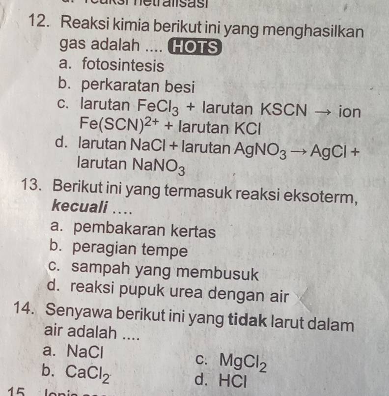 netralsasi
12. Reaksi kimia berikut ini yang menghasilkan
gas adalah .... HOTS
a. fotosintesis
b. perkaratan besi
c. larutan FeCl_3 + larutan KS CNto ion
Fe(SCN)^2++ larutan k ( CI
d. larutan NaCl+ larutal | AgNO_3to AgCl+
larutan NaNO_3
13. Berikut ini yang termasuk reaksi eksoterm,
kecuali ..
a. pembakaran kertas
b. peragian tempe
c. sampah yang membusuk
d. reaksi pupuk urea dengan air
14. Senyawa berikut ini yang tidak larut dalam
air adalah ....
a. NaCl
C. MgCl_2
b. CaCl_2
d. HCI
15