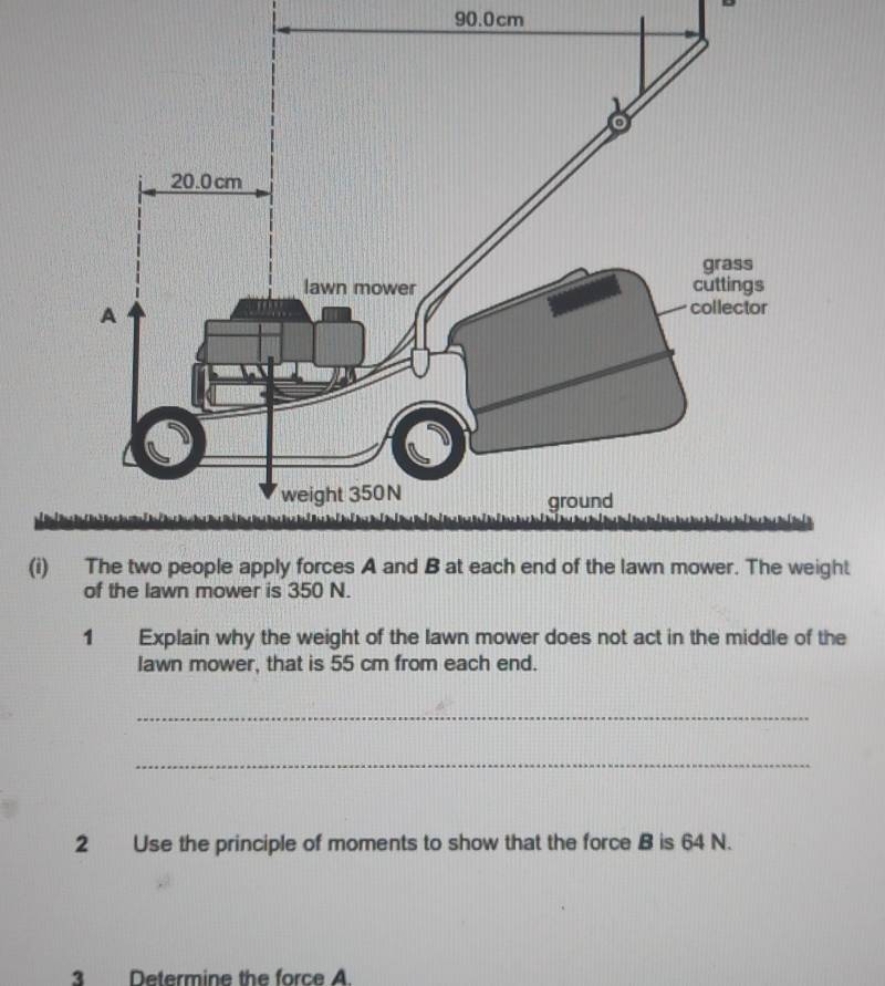 90.0cm
(i) The two people apply forces A and B at each end of the lawn mower. The weight 
of the lawn mower is 350 N. 
1 Explain why the weight of the lawn mower does not act in the middle of the 
lawn mower, that is 55 cm from each end. 
_ 
_ 
2 Use the principle of moments to show that the force B is 64 N. 
3 Determine the force A