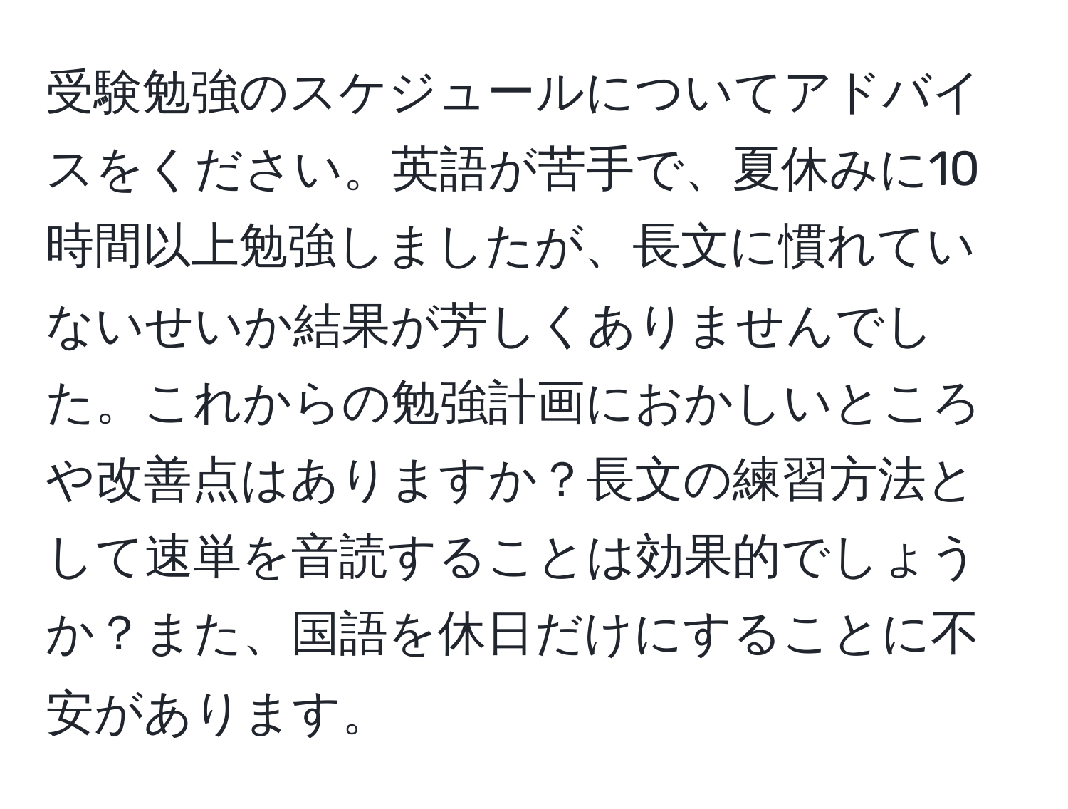 受験勉強のスケジュールについてアドバイスをください。英語が苦手で、夏休みに10時間以上勉強しましたが、長文に慣れていないせいか結果が芳しくありませんでした。これからの勉強計画におかしいところや改善点はありますか？長文の練習方法として速単を音読することは効果的でしょうか？また、国語を休日だけにすることに不安があります。