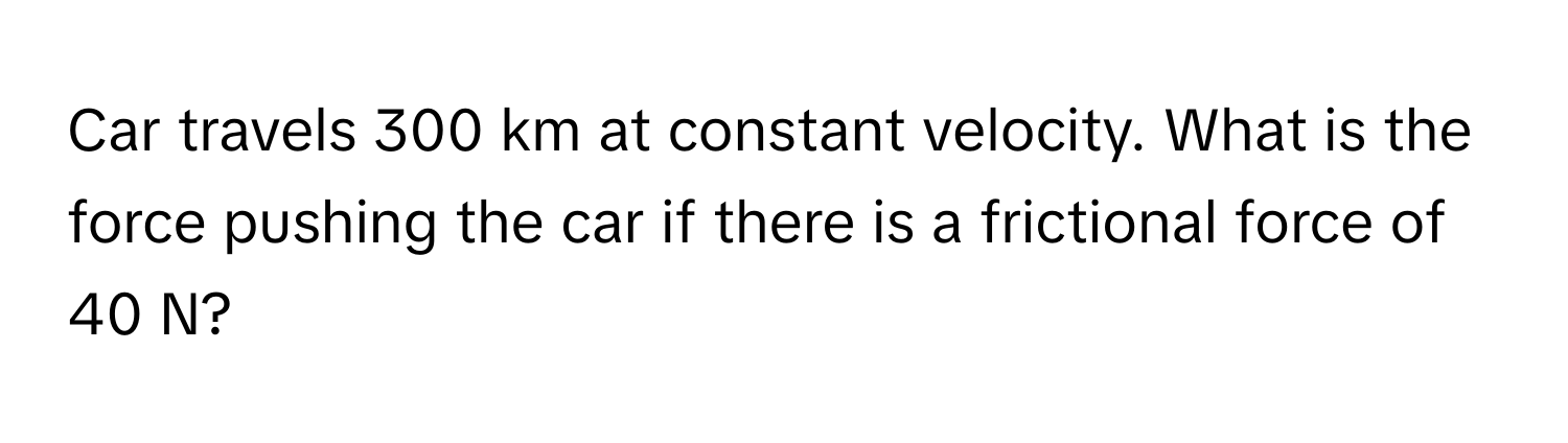 Car travels 300 km at constant velocity. What is the force pushing the car if there is a frictional force of 40 N?