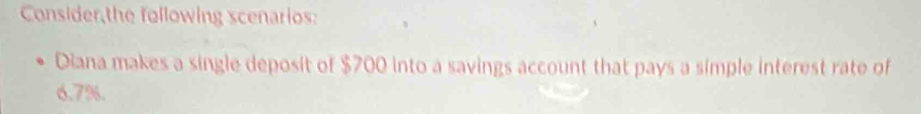 Consider,the following scenarios: 
Diana makes a single deposit of $700 into a savings account that pays a simple interest rate of
6.7%.