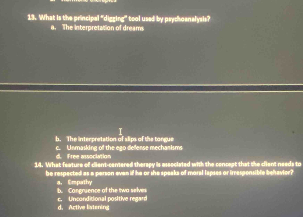 What is the principal “digging” tool used by psychoanalysis?
a. The interpretation of dreams
b. The interpretation of slips of the tongue
c. Unmasking of the ego defense mechanisms
d. Free association
14. What feature of client-centered therapy is associated with the concept that the client needs to
be respected as a person even if he or she speaks of moral lapses or irresponsible behavior?
a. Empathy
b. Congruence of the two selves
c. Unconditional positive regard
d. Active listening