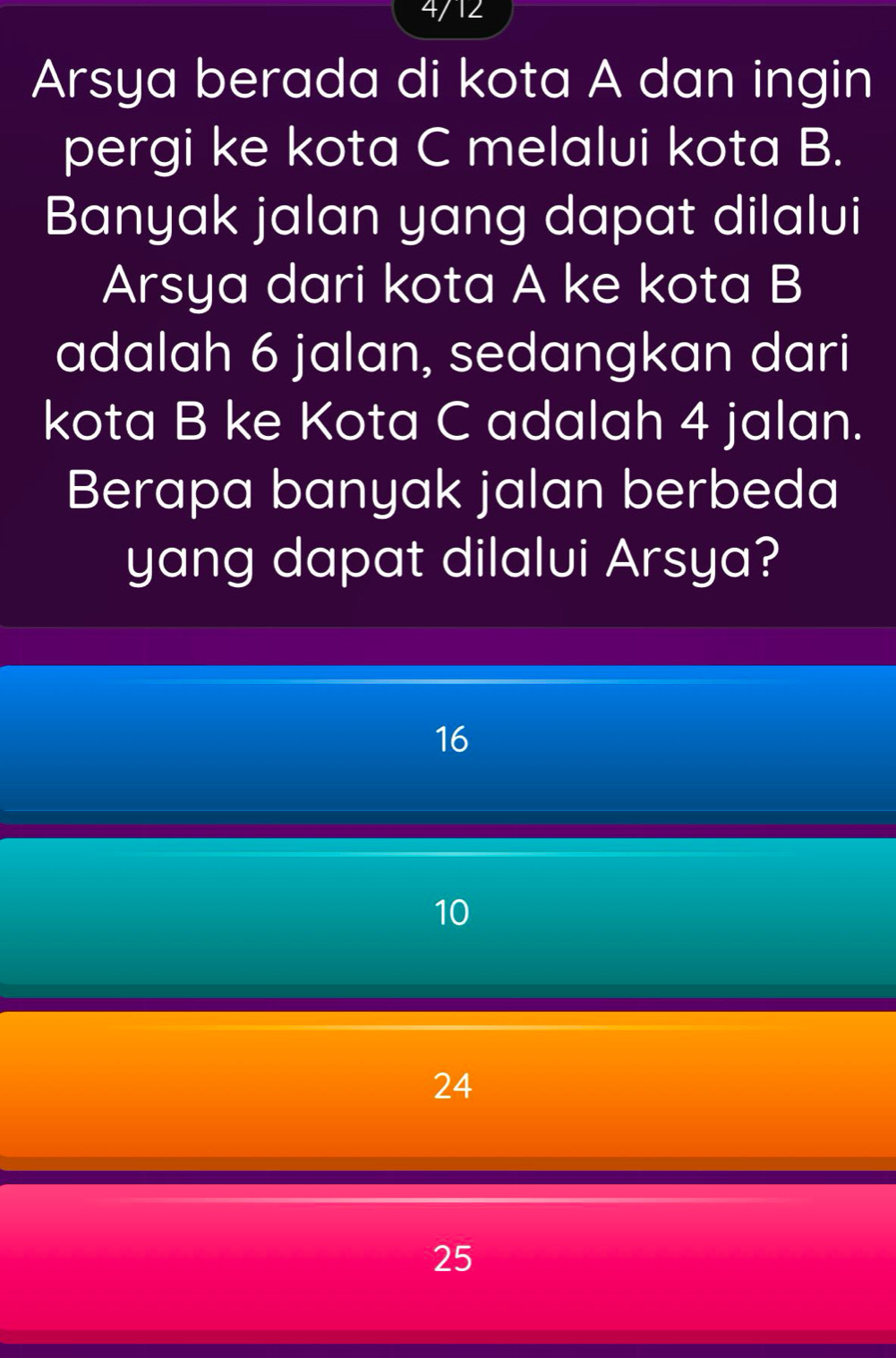 4/12
Arsya berada di kota A dan ingin
pergi ke kota C melalui kota B.
Banyak jalan yang dapat dilalui
Arsya dari kota A ke kota B
adalah 6 jalan, sedangkan dari
kota B ke Kota C adalah 4 jalan.
Berapa banyak jalan berbeda
yang dapat dilalui Arsya?
16
10
24
25