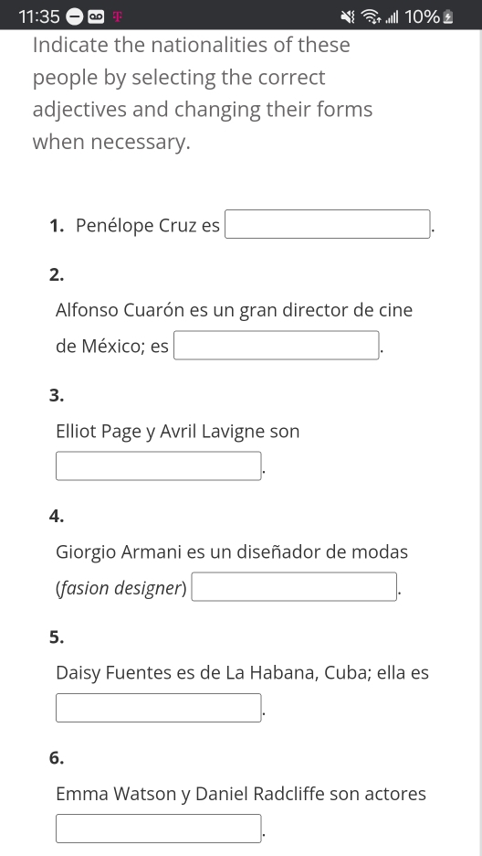 11:35 ao T 1|10% 
Indicate the nationalities of these 
people by selecting the correct 
adjectives and changing their forms 
when necessary. 
1. Penélope Cruz es (-3,4)
2. 
Alfonso Cuarón es un gran director de cine 
de México; es □ 
3. 
Elliot Page y Avril Lavigne son 
(-y-()=()(x-)) 
4. 
Giorgio Armani es un diseñador de modas 
(fasion designer) 
□ . 
5. 
Daisy Fuentes es de La Habana, Cuba; ella es 
6. 
Emma Watson y Daniel Radcliffe son actores