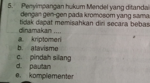 Penyimpangan hukum Mendel yang ditandai
dengan gen-gen pada kromosom yang sama
tidak dapat memisahkan diri secara bebas
dinamakan ....
a. kriptomeri
b. atavisme
c. pindah silang
d. pautan
e. komplementer