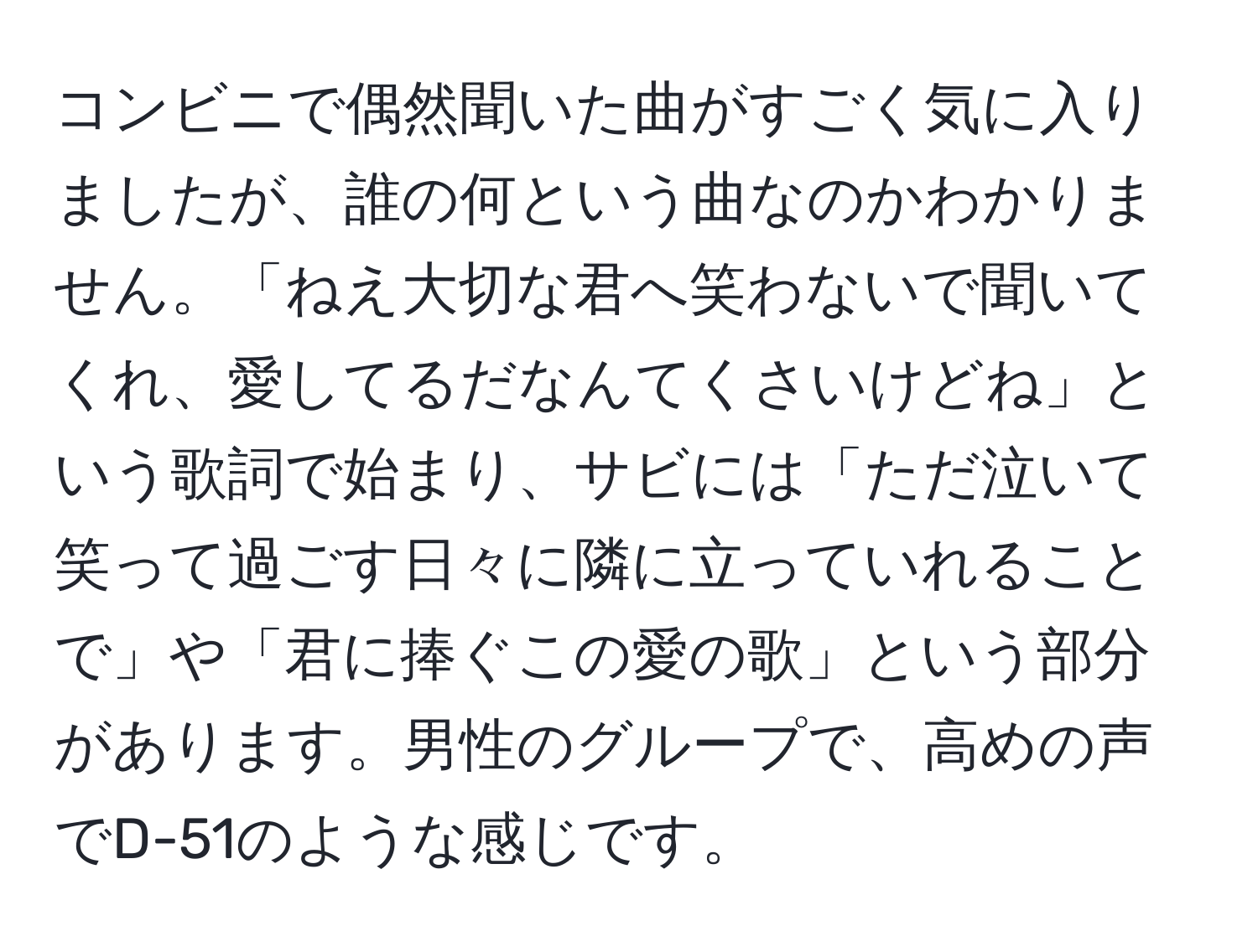 コンビニで偶然聞いた曲がすごく気に入りましたが、誰の何という曲なのかわかりません。「ねえ大切な君へ笑わないで聞いてくれ、愛してるだなんてくさいけどね」という歌詞で始まり、サビには「ただ泣いて笑って過ごす日々に隣に立っていれることで」や「君に捧ぐこの愛の歌」という部分があります。男性のグループで、高めの声でD-51のような感じです。