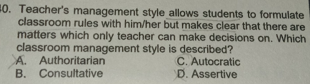 Teacher's management style allows students to formulate
classroom rules with him/her but makes clear that there are
matters which only teacher can make decisions on. Which
classroom management style is described?
A. Authoritarian C. Autocratic
B. Consultative D. Assertive