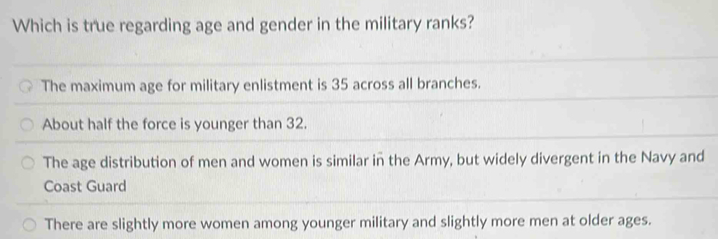 Which is true regarding age and gender in the military ranks?
The maximum age for military enlistment is 35 across all branches.
About half the force is younger than 32.
The age distribution of men and women is similar in the Army, but widely divergent in the Navy and
Coast Guard
There are slightly more women among younger military and slightly more men at older ages.