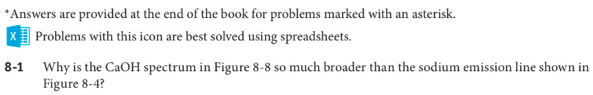 Answers are provided at the end of the book for problems marked with an asterisk. 
= Problems with this icon are best solved using spreadsheets. 
8-1 Why is the CaOH spectrum in Figure 8-8 so much broader than the sodium emission line shown in 
Figure 8-4?