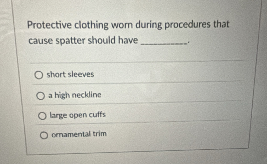 Protective clothing worn during procedures that
cause spatter should have_
.
short sleeves
a high neckline
large open cuffs
ornamental trim