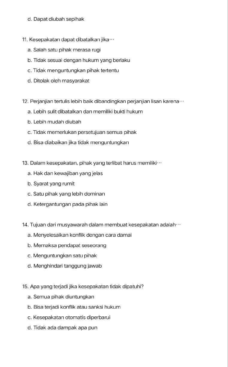 d. Dapat diubah sepihak
11. Kesepakatan dapat dibatalkan jika…
a. Salah satu pihak merasa rugi
b. Tidak sesuai dengan hukum yang berlaku
c. Tidak menguntungkan pihak tertentu
d. Ditolak oleh masyarakat
12. Perjanjian tertulis lebih baik dibandingkan perjanjian lisan karena…
a. Lebih sulit dibatalkan dan memiliki bukti hukum
b. Lebih mudah diubah
c. Tidak memerlukan persetujuan semua pihak
d. Bisa diabaikan jika tidak menguntungkan
13. Dalam kesepakatan, pihak yang terlibat harus memiliki…
a. Hak dan kewajiban yang jelas
b. Syarat yang rumit
c. Satu pihak yang lebih dominan
d. Ketergantungan pada pihak lain
14. Tujuan dari musyawarah dalam membuat kesepakatan adalah…
a. Menyelesaikan konflik dengan cara damai
b. Memaksa pendapat seseorang
c. Menguntungkan satu pihak
d. Menghindari tanggung jawab
15. Apa yang terjadi jika kesepakatan tidak dipatuhi?
a. Semua pihak diuntungkan
b. Bisa terjadi konflik atau sanksi hukum
c. Kesepakatan otomatis diperbarui
d. Tidak ada dampak apa pun