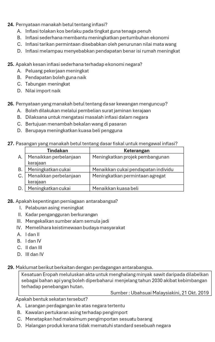 Pernyataan manakah betul tentang inflasi?
A. Inflasi tolakan kos berlaku pada tingkat guna tenaga penuh
B. Inflasi sederhana membantu meningkatkan pertumbuhan ekonomi
C. Inflasi tarikan permintaan disebabkan oleh penurunan nilai mata wang
D. Inflasi melampau menyebabkan pendapatan benar isi rumah meningkat
25. Apakah kesan inflasi sederhana terhadap ekonomi negara?
A. Peluang pekerjaan meningkat
B. Pendapatan boleh guna naik
C. Tabungan meningkat
D. Nilai import naik
26. Pernyataan yang manakah betul tentang da sar kewangan menguncup?
A. Boleh dilakukan melalui pembelian surat jaminan kerajaan
B. Dilaksana untuk mengatasi masalah inflasi dalam negara
C. Bertujuan menambah bekalan wang di pasaran
D. Berupaya meningkatkan kuasa beli pengguna
27. Pasangan yang manakah betul tentang dasar fiskal untuk mengawal inflasi?
28. Apakah kepentingan perniagaan antarabangsa?
I. Pelaburan asing meningkat
II. Kadar pengangguran berkurangan
III. Mengekalkan sumber alam semula jadi
IV. Memelihara keistimewaan budaya masyarakat
A. I dan II
B. I dan IV
C. II dan III
D. III dan IV
29. Maklumat berikut berkaitan dengan perdagangan antarabangsa.
Kesatuan Eropah meluluskan akta untuk menghalang minyak sawit daripada dilabelkan
sebagai bahan api yang boleh diperbaharui menjelang tahun 2030 akibat kebimbangan
terhadap penebangan hutan.
Sumber : Ubahsuai Malaysiakini, 21 Okt. 2019
Apakah bentuk sekatan tersebut?
A. Larangan perdagangan ke atas negara tertentu
B. Kawalan pertukaran asing terhadap pengimport
C. Menetapkan had maksimum pengimportan sesuatu barang
D. Halangan produk kerana tidak mematuhi standard sesebuah negara