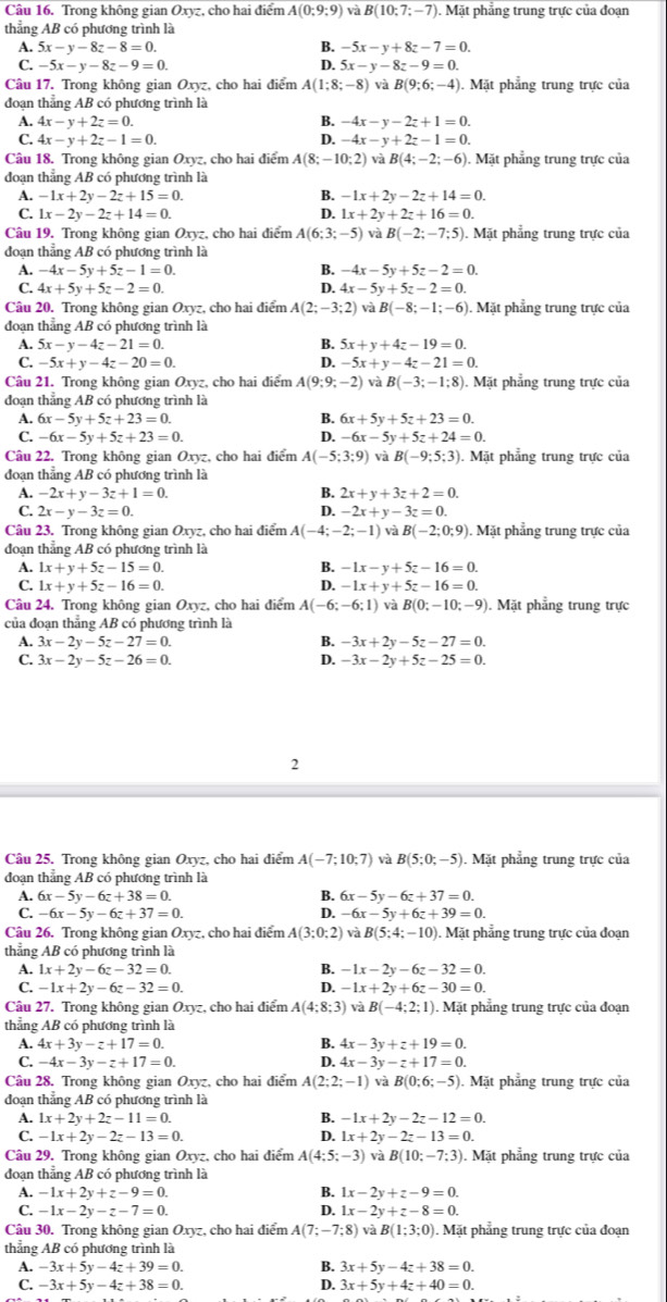 Trong không gian Oxyz, cho hai điểm A(0;9;9) và B(10;7;-7). Mặt phẳng trung trực của đoạn
thẳng AB có phương trình là
A. 5x-y-8z-8=0. B. -5x-y+8z-7=0.
C. -5x-y-8z-9=0. D. 5x-y-8z-9=0.
Câu 17. Trong không gian Oxyz, cho hai điểm A(1;8;-8) B(9;6;-4). Mặt phẳng trung trực của
đoạn thẳng AB có phương trình là
A. 4x-y+2z=0. B. -4x-y-2z+1=0.
C. 4x-y+2z-1=0. D. -4x-y+2z-1=0.
Câu 18. Trong không gian Oxyz, cho hai điểm A(8;-10;2) và B(4;-2;-6). Mặt phẳng trung trực của
đoạn thẳng AB có phương trình là
A. -1x+2y-2z+15=0. B. -1x+2y-2z+14=0.
C. 1x-2y-2z+14=0. D. 1x+2y+2z+16=0.
Câu 19. Trong không gian Oxyz, cho hai điểm A(6;3;-5) và B(-2;-7;5). Mặt phẳng trung trực của
đoạn thẳng AB có phương trình là
A. -4x-5y+5z-1=0. B. -4x-5y+5z-2=0.
C. 4x+5y+5z-2=0. D. 4x-5y+5z-2=0.
Câu 20. Trong không gian Oxyz, cho hai điểm A(2;-3;2) và B(-8;-1;-6) Mặt phẳng trung trực của
đoạn thẳng AB có phương trình là
A. 5x-y-4z-21=0. B. 5x+y+4z-19=0.
C. -5x+y-4z-20=0. D. -5x+y-4z-21=0.
Câu 21. Trong không gian Oxyz, cho hai điểm A(9;9;-2) và B(-3;-1;8). Mặt phẳng trung trực của
đoạn thắng AB có phương trình là
A. 6x-5y+5z+23=0. B. 6x+5y+5z+23=0.
C. -6x-5y+5z+23=0. D. -6x-5y+5z+24=0.
Câu 22. Trong không gian Oxyz, cho hai điểm A(-5;3;9) và B(-9;5;3). Mặt phẳng trung trực của
đoạn thẳng AB có phương trình là
A. -2x+y-3z+1=0. B. 2x+y+3z+2=0.
C. 2x-y-3z=0.
4 -2x+y-3z=0.
Câu 23. Trong không gian Oxyz, cho hai điểm A(-4;-2;-1) và B(-2;0;9). Mặt phẳng trung trực của
đoạn thắng AB có phương trình là
A. 1x+y+5z-15=0. B. -1x-y+5z-16=0.
C. 1x+y+5z-16=0. D. -1x+y+5z-16=0.
Câu 24. Trong không gian Oxyz, cho hai điểm A(-6;-6;1) và B(0;-10;-9) ). Mặt phẳng trung trực
của đoạn thẳng AB có phương trình là
A. 3x-2y-5z-27=0. B. -3x+2y-5z-27=0.
C. 3x-2y-5z-26=0. D. -3x-2y+5z-25=0.
2
Câu 25. Trong không gian Oxyz, cho hai điểm A(-7;10;7) và B(5;0;-5). Mặt phẳng trung trực của
đoạn thẳng AB có phương trình là
A. 6x-5y-6z+38=0. B. 6x-5y-6z+37=0.
C. -6x-5y-6z+37=0. D. -6x-5y+6z+39=0.
Câu 26, Trong không gian Oxyz, cho hai điểm A(3;0;2) và B(5;4;-10). Mặt phẳng trung trực của đoạn
thẳng AB có phương trình là
A. 1x+2y-6z-32=0. B. -1x-2y-6z-32=0.
C. -1x+2y-6z-32=0. D. -1x+2y+6z-30=0.
Câu 27. Trong không gian Oxyz, cho hai điểm A(4:8:3) và B(-4;2;1). Mặt phẳng trung trực của đoạn
thẳng AB có phương trình là
A. 4x+3y-z+17=0. B. 4x-3y+z+19=0.
C. -4x-3y-z+17=0. D. 4x-3y-z+17=0.
Câu 28. Trong không gian Oxyz, cho hai điểm A(2;2;-1) và B(0;6;-5). Mặt phẳng trung trực của
đoạn thẳng AB có phương trình là
A. 1x+2y+2z-11=0. B. -1x+2y-2z-12=0.
C. -1x+2y-2z-13=0. D. 1x+2y-2z-13=0.
Câu 29. Trong không gian Oxyz, cho hai điểm A(4;5;-3) và B(10;-7;3). Mặt phẳng trung trực của
đoạn thẳng AB có phương trình là
A. -1x+2y+z-9=0. B. 1x-2y+z-9=0.
C. -1x-2y-z-7=0. D. 1x-2y+z-8=0.
Câu 30. Trong không gian Oxyz, cho hai điểm A(7;-7;8) và B(1;3;0). Mặt phẳng trung trực của đoạn
thẳng AB có phương trình là
A. -3x+5y-4z+39=0. B. 3x+5y-4z+38=0.
C. -3x+5y-4z+38=0. D. 3x+5y+4z+40=0.