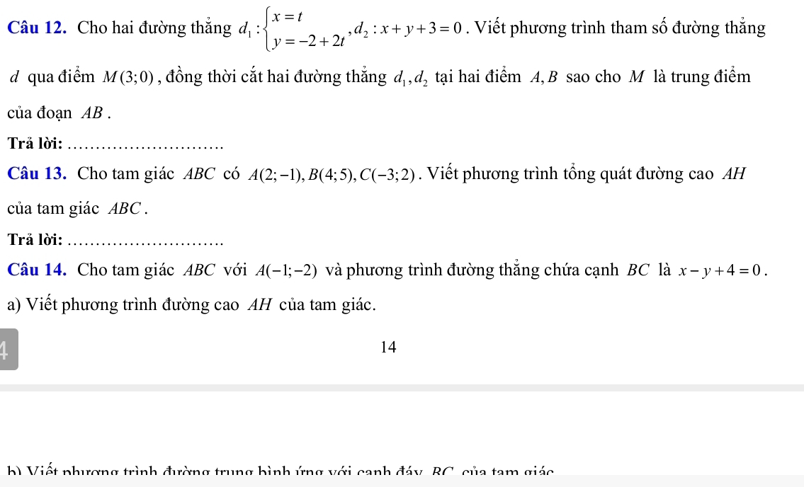 Cho hai đường thắng d_1:beginarrayl x=t y=-2+2tendarray. , d_2:x+y+3=0. Viết phương trình tham số đường thắng 
d qua điểm M(3;0) , đồng thời cắt hai đường thẳng d_1, d_2 tại hai điểm A, B sao cho M là trung điểm 
của đoạn AB. 
Trả lời:_ 
Câu 13. Cho tam giác ABC có A(2;-1), B(4;5), C(-3;2). Viết phương trình tổng quát đường cao AH 
của tam giác ABC. 
Trả lời:_ 
Câu 14. Cho tam giác ABC với A(-1;-2) và phương trình đường thắng chứa cạnh BC là x-y+4=0. 
a) Viết phương trình đường cao AH của tam giác. 
1 
14 
h) Viết phương trình đường trung bình ứng với canh đáy, BC, của tam giác