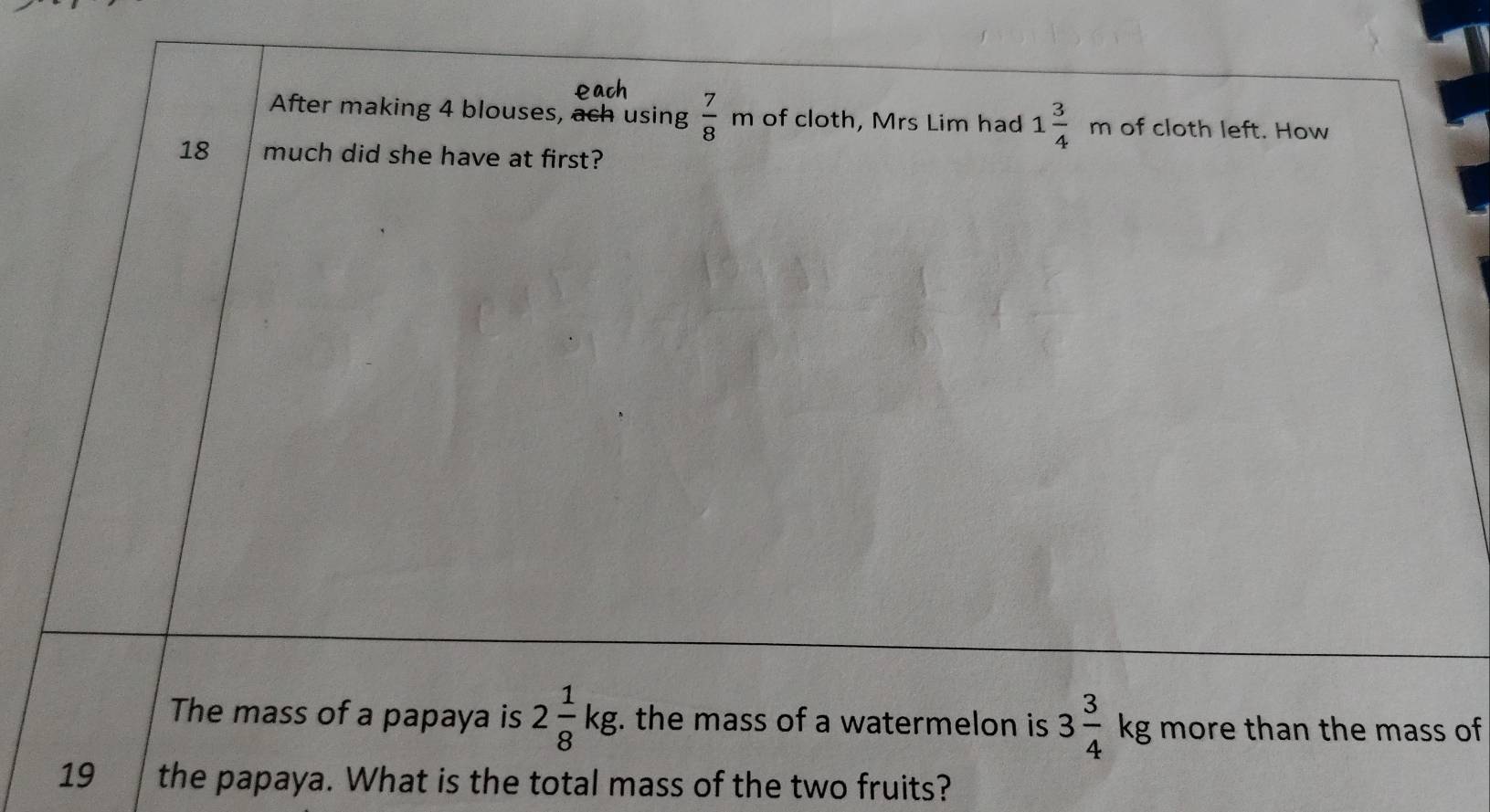 After making 4 blouses, ach using  7/8 m of cloth, Mrs Lim had 1frac 34^((frac frac circ)) m of cloth left. How 
18 much did she have at first? 
The mass of a papaya is 2 1/8 kg. the mass of a watermelon is 3 3/4 kg more than the mass of 
19 the papaya. What is the total mass of the two fruits?