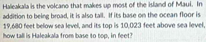 Haleakala is the volcano that makes up most of the island of Maui. In 
addition to being broad, it is also tall. If its base on the ocean floor is
19,680 feet below sea level, and its top is 10,023 feet above sea level, 
how tall is Haleakala from base to top, in feet?