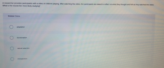 A researcher provides participants with a video of children playing. After wasching this video, the participants are asked to reflect on what they thought and felt as they watched the video
What is the researcher most, likely studying?
Multple Choïce
idaptation
functio na lism
natural séfecoof
Introspection