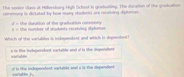 The senior class at Millersburg High School is graduating. The duration of the graduation
ceremony is dictated by how many students are receiving diplomas.
d= the duration of the graduation ceremony
s= the number of students receiving diplomas
Which of the variables is independent and which is dependent?
s is the independent variable and d is the dependent
variable
d is the independent variable and s is the dependent
variable m